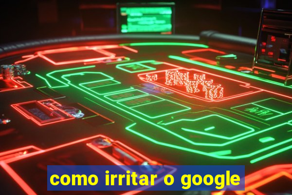 como irritar o google